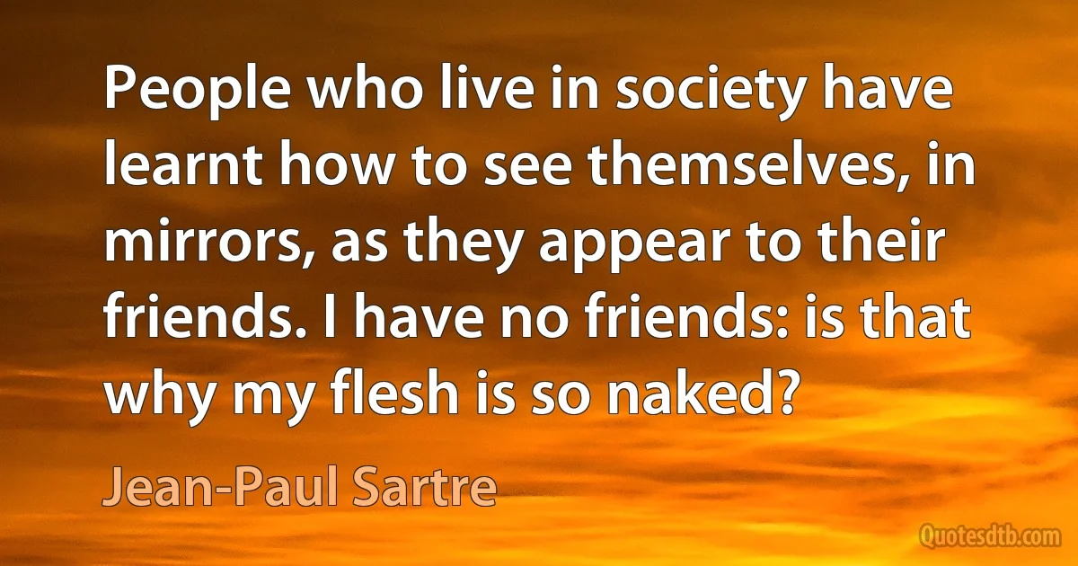 People who live in society have learnt how to see themselves, in mirrors, as they appear to their friends. I have no friends: is that why my flesh is so naked? (Jean-Paul Sartre)