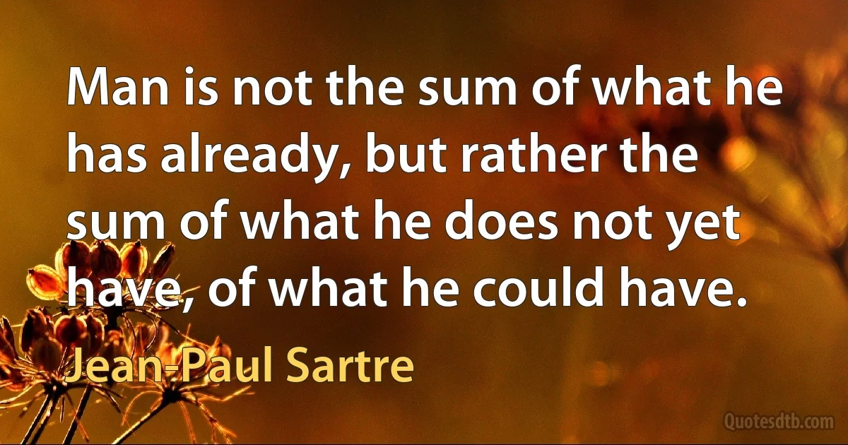 Man is not the sum of what he has already, but rather the sum of what he does not yet have, of what he could have. (Jean-Paul Sartre)