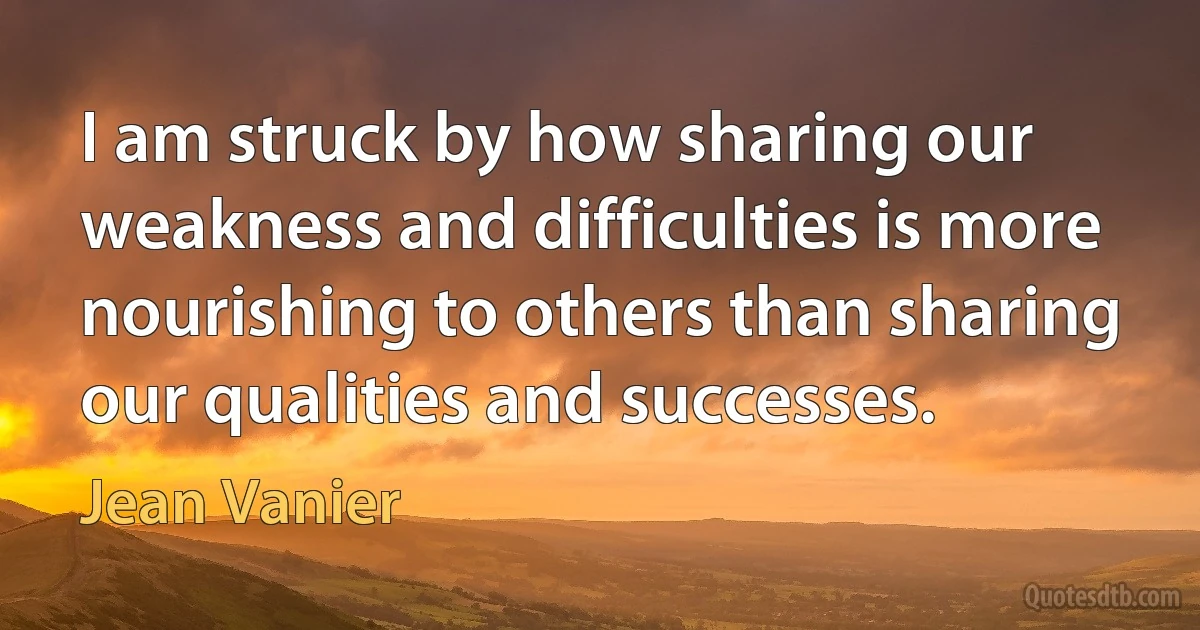 I am struck by how sharing our weakness and difficulties is more nourishing to others than sharing our qualities and successes. (Jean Vanier)