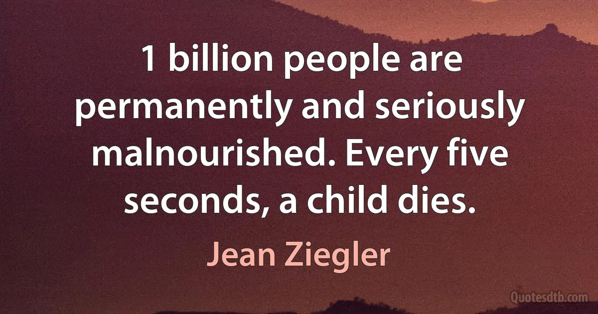 1 billion people are permanently and seriously malnourished. Every five seconds, a child dies. (Jean Ziegler)