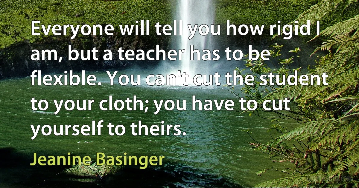 Everyone will tell you how rigid I am, but a teacher has to be flexible. You can't cut the student to your cloth; you have to cut yourself to theirs. (Jeanine Basinger)