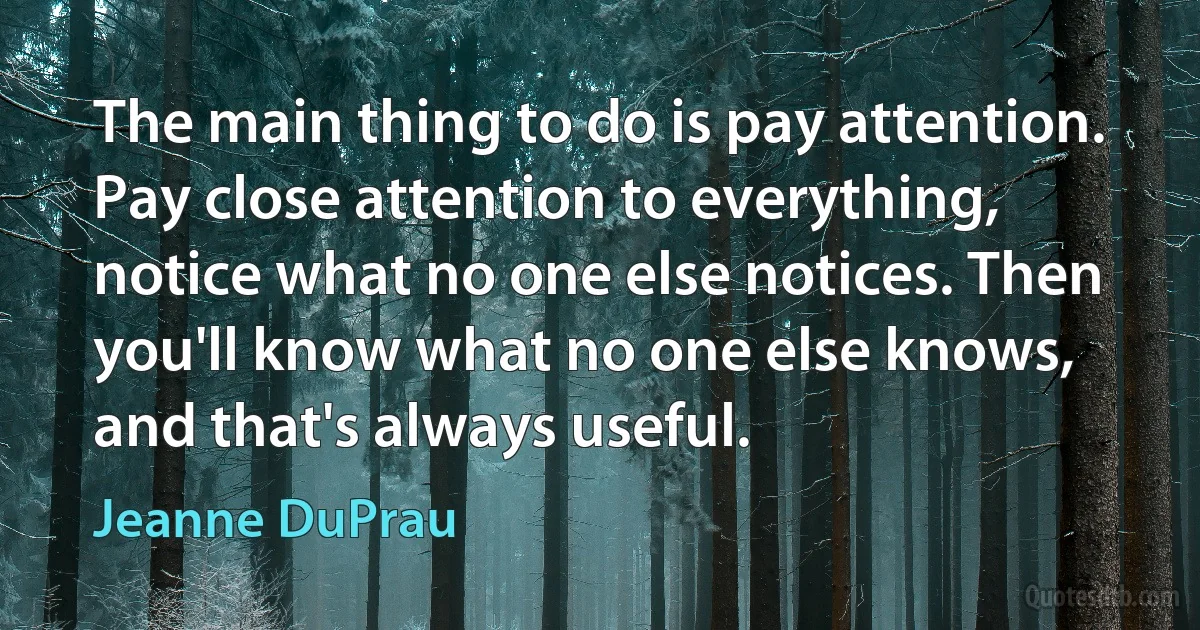 The main thing to do is pay attention. Pay close attention to everything, notice what no one else notices. Then you'll know what no one else knows, and that's always useful. (Jeanne DuPrau)