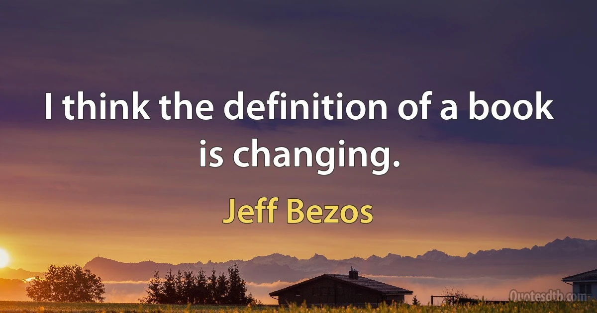 I think the definition of a book is changing. (Jeff Bezos)