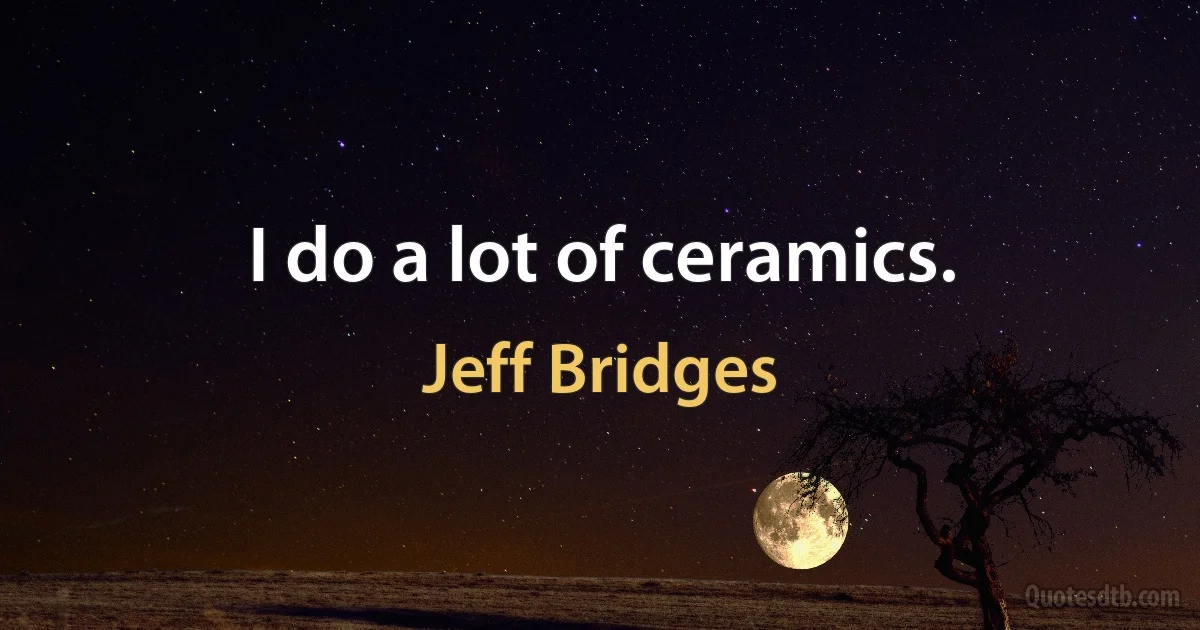 I do a lot of ceramics. (Jeff Bridges)