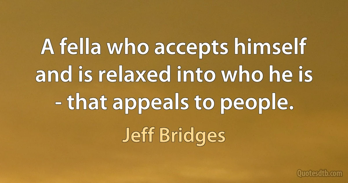 A fella who accepts himself and is relaxed into who he is - that appeals to people. (Jeff Bridges)