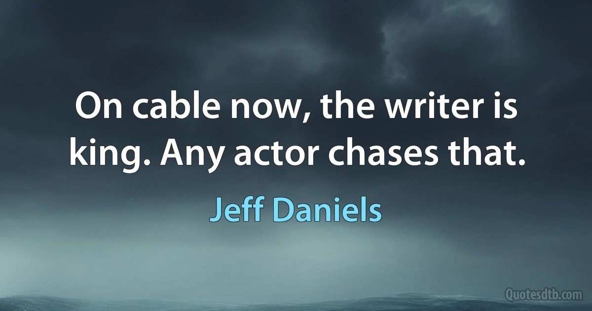 On cable now, the writer is king. Any actor chases that. (Jeff Daniels)