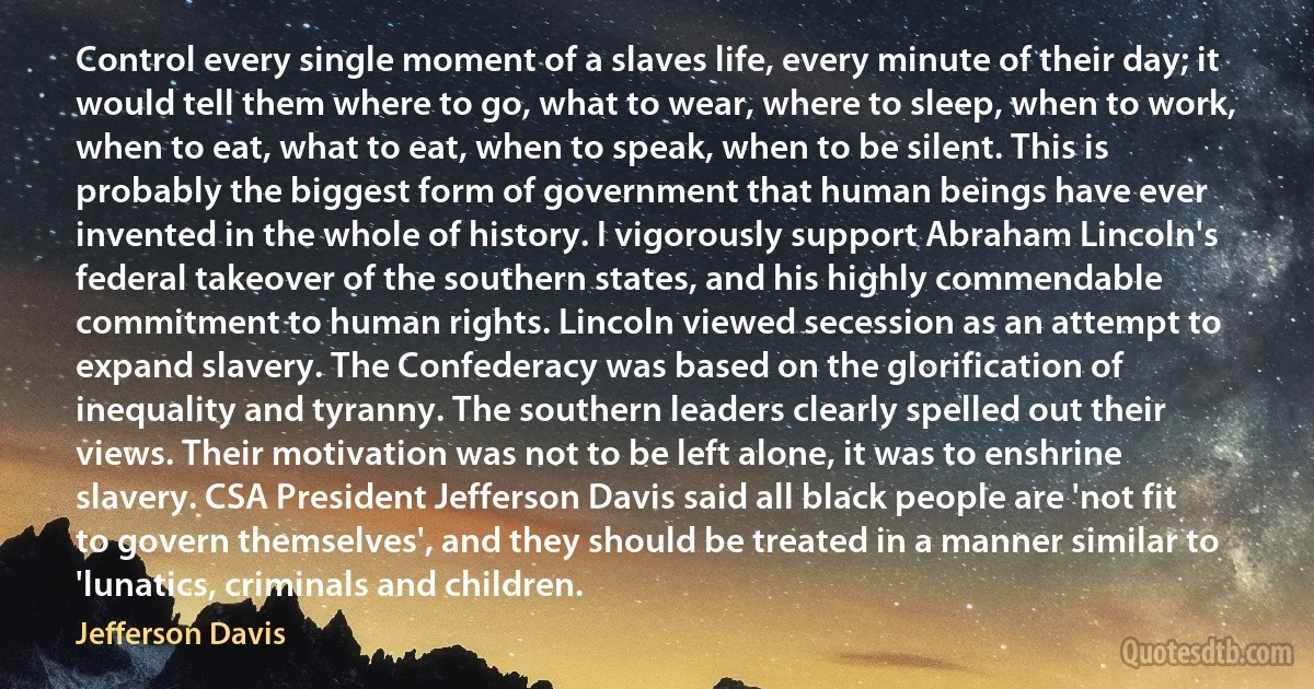 Control every single moment of a slaves life, every minute of their day; it would tell them where to go, what to wear, where to sleep, when to work, when to eat, what to eat, when to speak, when to be silent. This is probably the biggest form of government that human beings have ever invented in the whole of history. I vigorously support Abraham Lincoln's federal takeover of the southern states, and his highly commendable commitment to human rights. Lincoln viewed secession as an attempt to expand slavery. The Confederacy was based on the glorification of inequality and tyranny. The southern leaders clearly spelled out their views. Their motivation was not to be left alone, it was to enshrine slavery. CSA President Jefferson Davis said all black people are 'not fit to govern themselves', and they should be treated in a manner similar to 'lunatics, criminals and children. (Jefferson Davis)