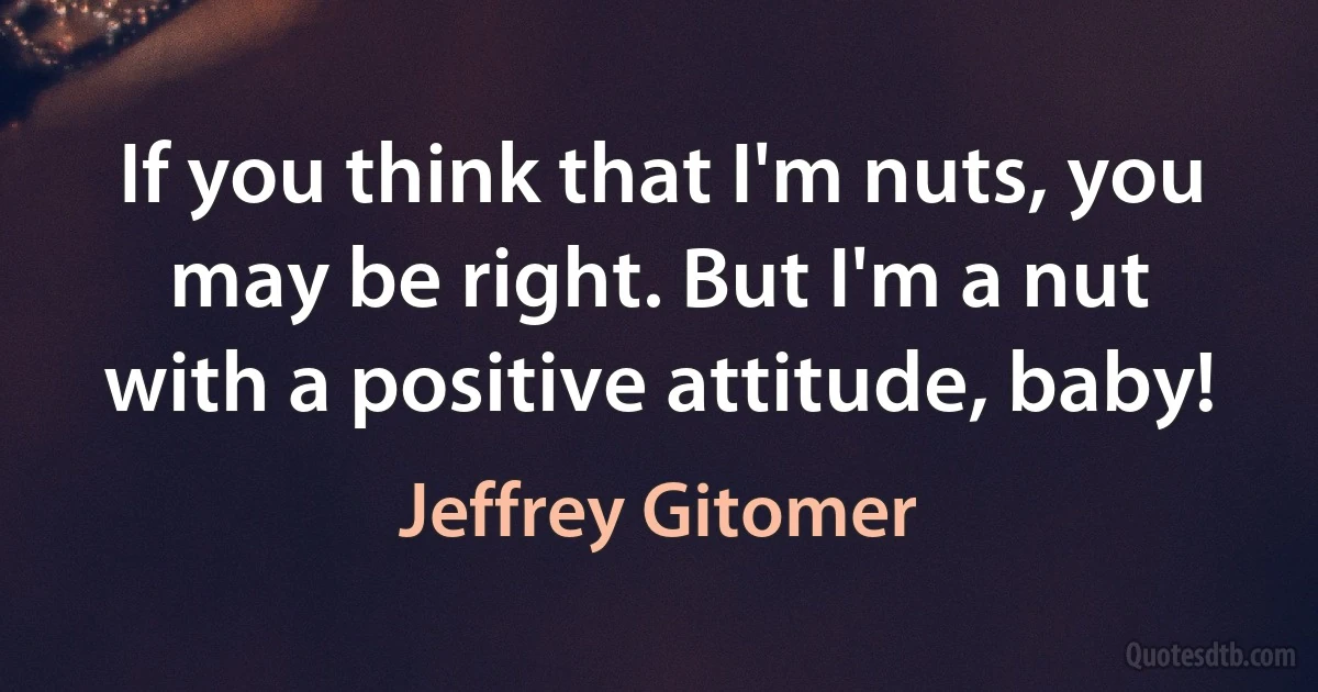 If you think that I'm nuts, you may be right. But I'm a nut with a positive attitude, baby! (Jeffrey Gitomer)