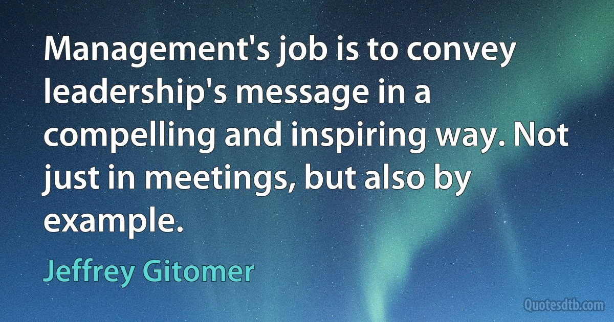 Management's job is to convey leadership's message in a compelling and inspiring way. Not just in meetings, but also by example. (Jeffrey Gitomer)