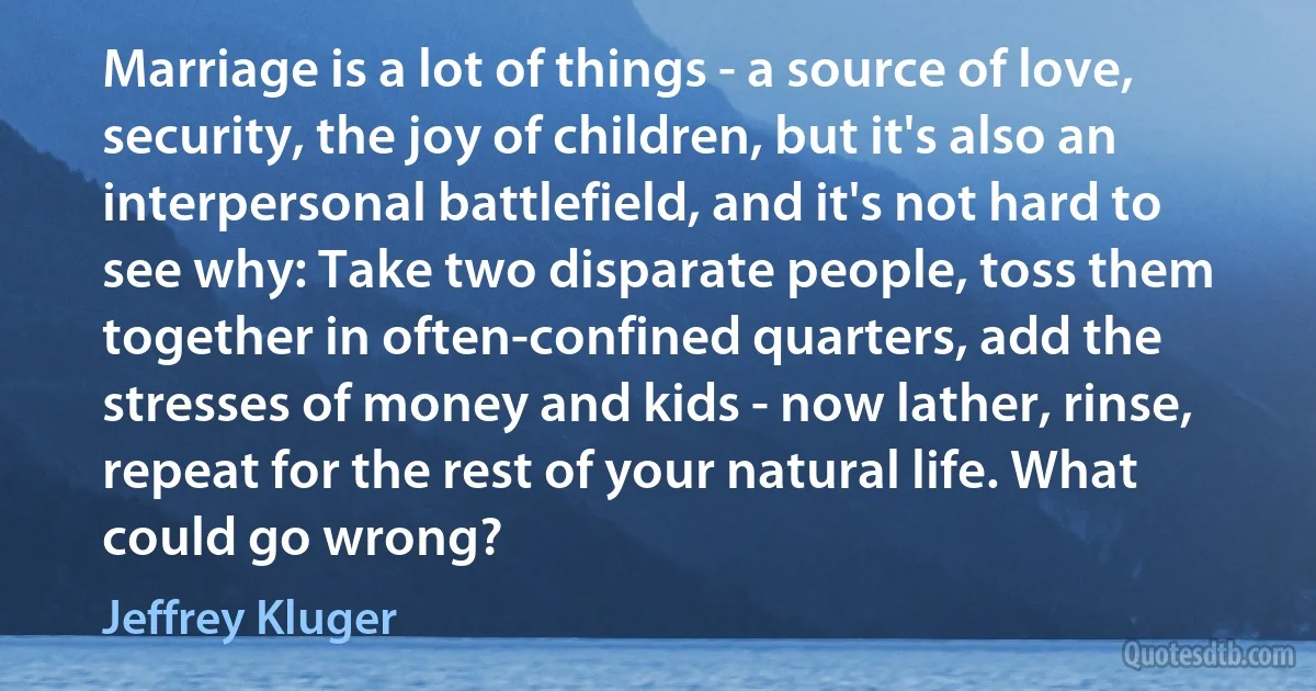 Marriage is a lot of things - a source of love, security, the joy of children, but it's also an interpersonal battlefield, and it's not hard to see why: Take two disparate people, toss them together in often-confined quarters, add the stresses of money and kids - now lather, rinse, repeat for the rest of your natural life. What could go wrong? (Jeffrey Kluger)