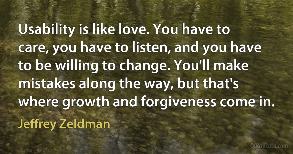 Usability is like love. You have to care, you have to listen, and you have to be willing to change. You'll make mistakes along the way, but that's where growth and forgiveness come in. (Jeffrey Zeldman)