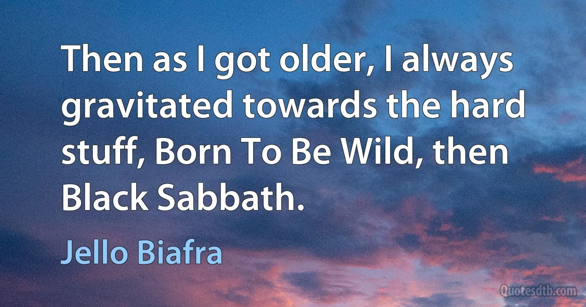 Then as I got older, I always gravitated towards the hard stuff, Born To Be Wild, then Black Sabbath. (Jello Biafra)