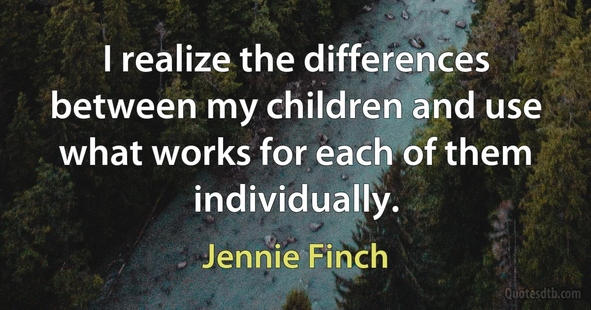 I realize the differences between my children and use what works for each of them individually. (Jennie Finch)