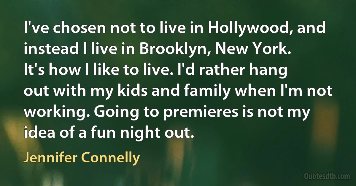 I've chosen not to live in Hollywood, and instead I live in Brooklyn, New York. It's how I like to live. I'd rather hang out with my kids and family when I'm not working. Going to premieres is not my idea of a fun night out. (Jennifer Connelly)