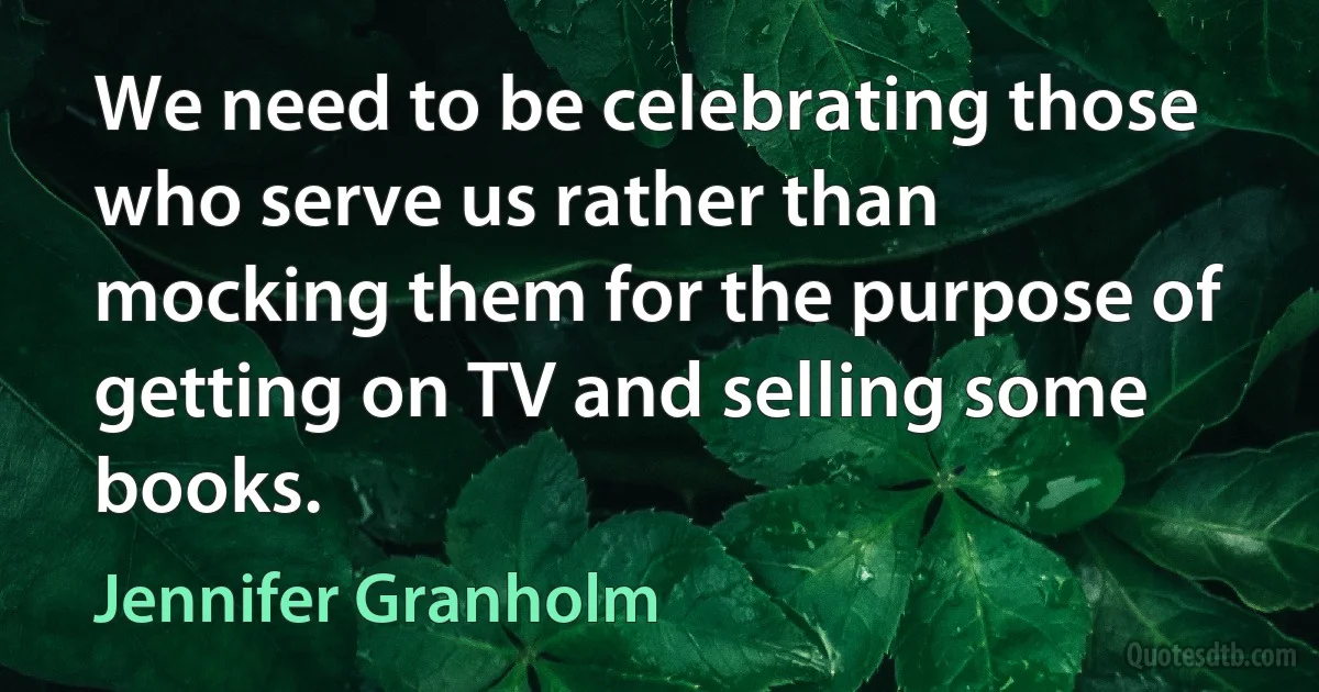 We need to be celebrating those who serve us rather than mocking them for the purpose of getting on TV and selling some books. (Jennifer Granholm)