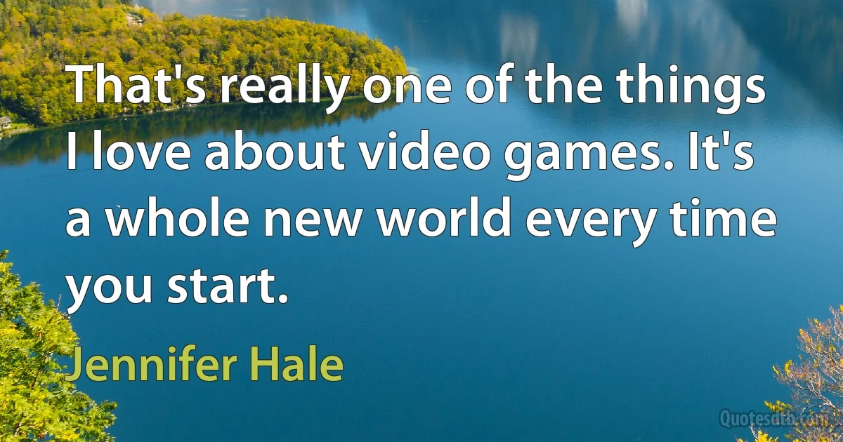 That's really one of the things I love about video games. It's a whole new world every time you start. (Jennifer Hale)