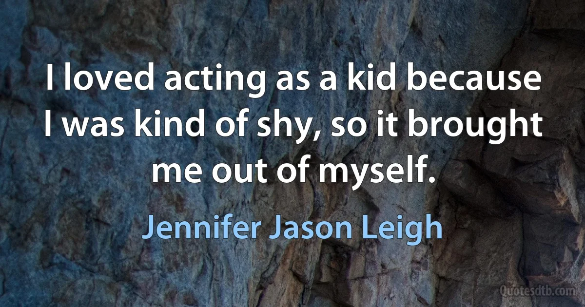 I loved acting as a kid because I was kind of shy, so it brought me out of myself. (Jennifer Jason Leigh)