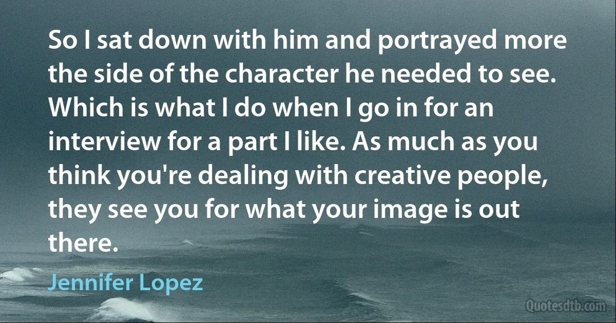 So I sat down with him and portrayed more the side of the character he needed to see. Which is what I do when I go in for an interview for a part I like. As much as you think you're dealing with creative people, they see you for what your image is out there. (Jennifer Lopez)