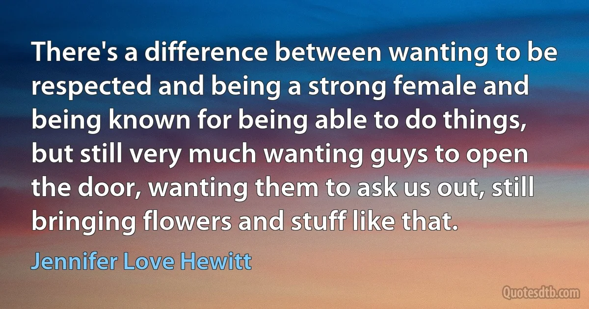 There's a difference between wanting to be respected and being a strong female and being known for being able to do things, but still very much wanting guys to open the door, wanting them to ask us out, still bringing flowers and stuff like that. (Jennifer Love Hewitt)