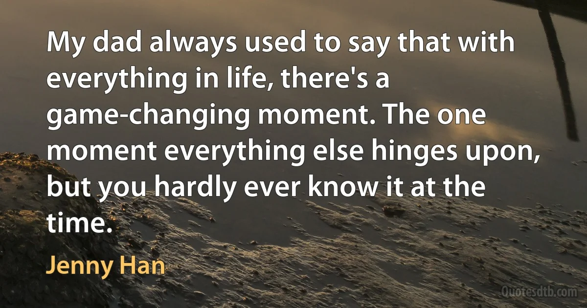 My dad always used to say that with everything in life, there's a game-changing moment. The one moment everything else hinges upon, but you hardly ever know it at the time. (Jenny Han)