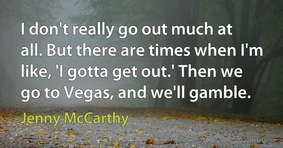 I don't really go out much at all. But there are times when I'm like, 'I gotta get out.' Then we go to Vegas, and we'll gamble. (Jenny McCarthy)