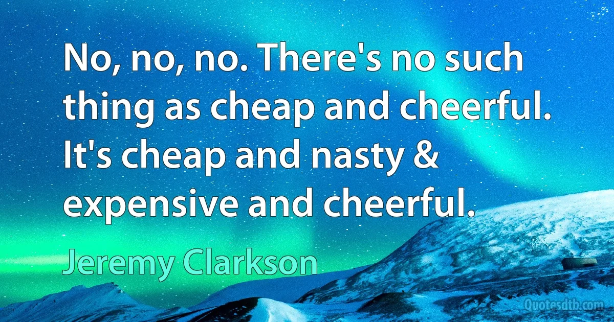 No, no, no. There's no such thing as cheap and cheerful. It's cheap and nasty & expensive and cheerful. (Jeremy Clarkson)