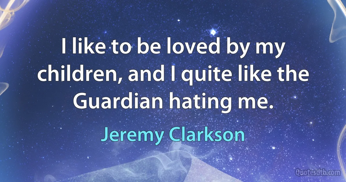 I like to be loved by my children, and I quite like the Guardian hating me. (Jeremy Clarkson)