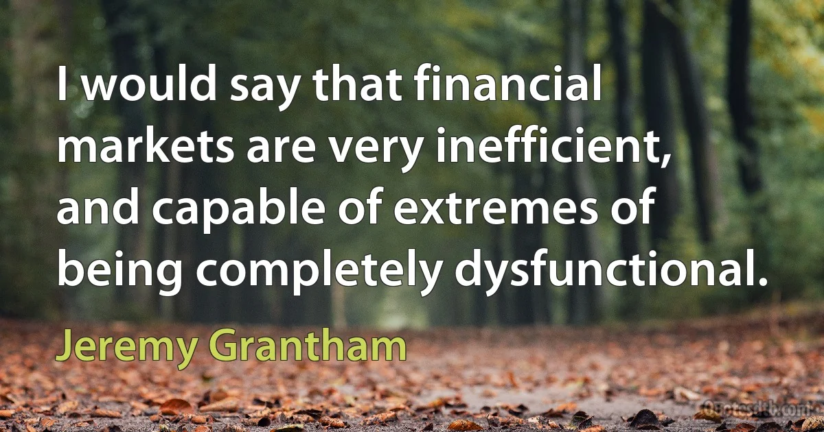 I would say that financial markets are very inefficient, and capable of extremes of being completely dysfunctional. (Jeremy Grantham)