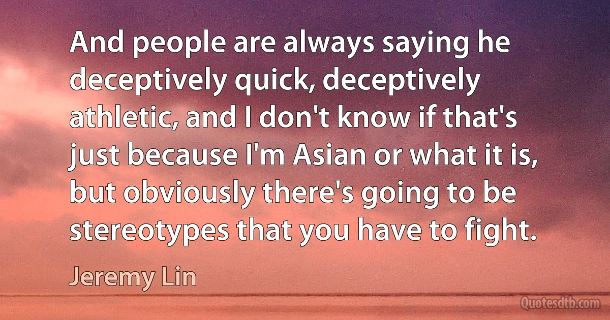 And people are always saying he deceptively quick, deceptively athletic, and I don't know if that's just because I'm Asian or what it is, but obviously there's going to be stereotypes that you have to fight. (Jeremy Lin)