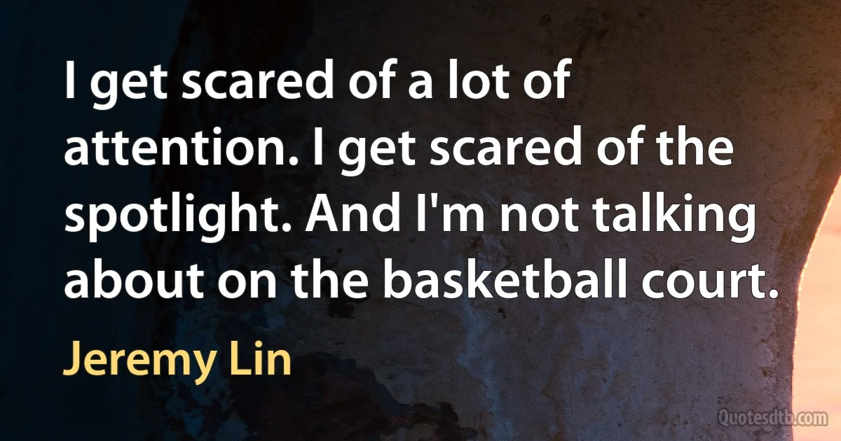 I get scared of a lot of attention. I get scared of the spotlight. And I'm not talking about on the basketball court. (Jeremy Lin)