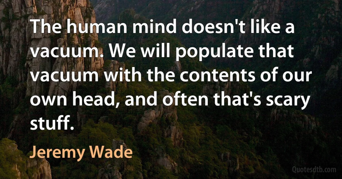 The human mind doesn't like a vacuum. We will populate that vacuum with the contents of our own head, and often that's scary stuff. (Jeremy Wade)