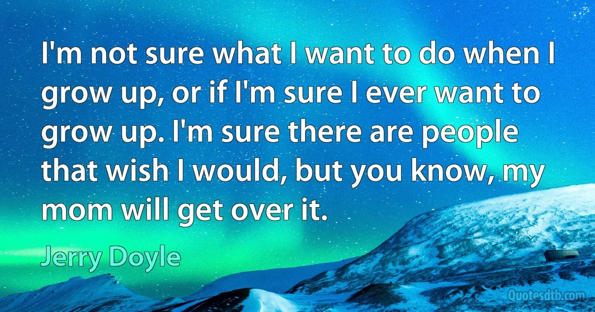 I'm not sure what I want to do when I grow up, or if I'm sure I ever want to grow up. I'm sure there are people that wish I would, but you know, my mom will get over it. (Jerry Doyle)