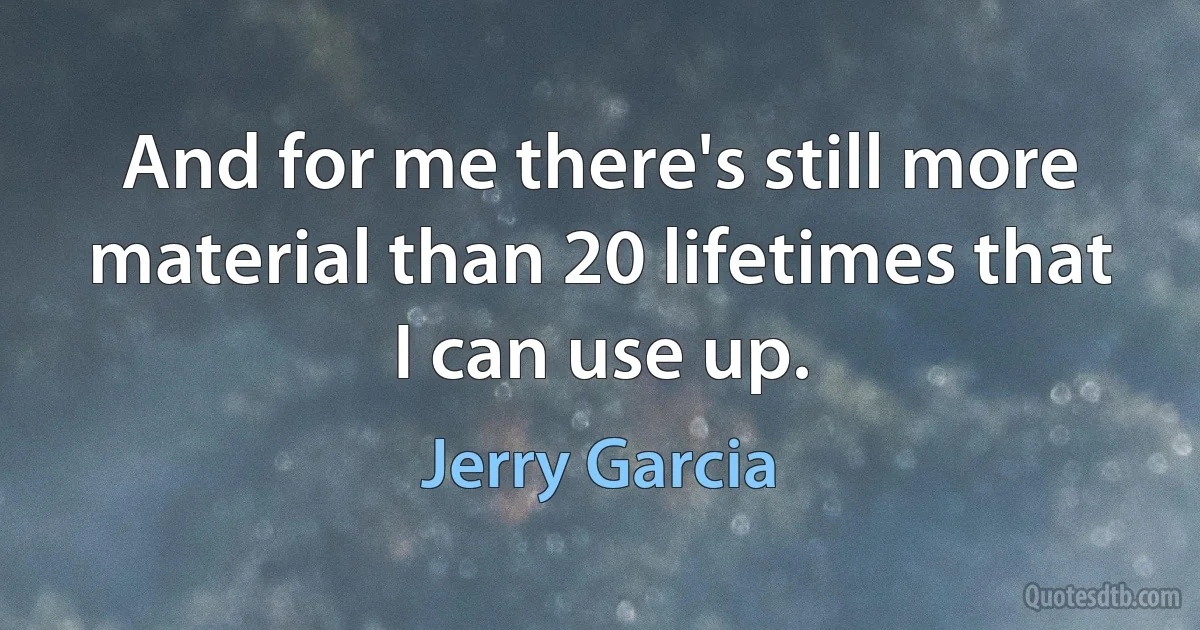 And for me there's still more material than 20 lifetimes that I can use up. (Jerry Garcia)