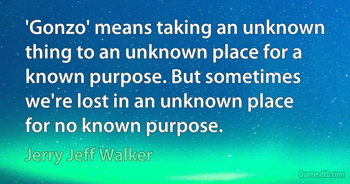 'Gonzo' means taking an unknown thing to an unknown place for a known purpose. But sometimes we're lost in an unknown place for no known purpose. (Jerry Jeff Walker)