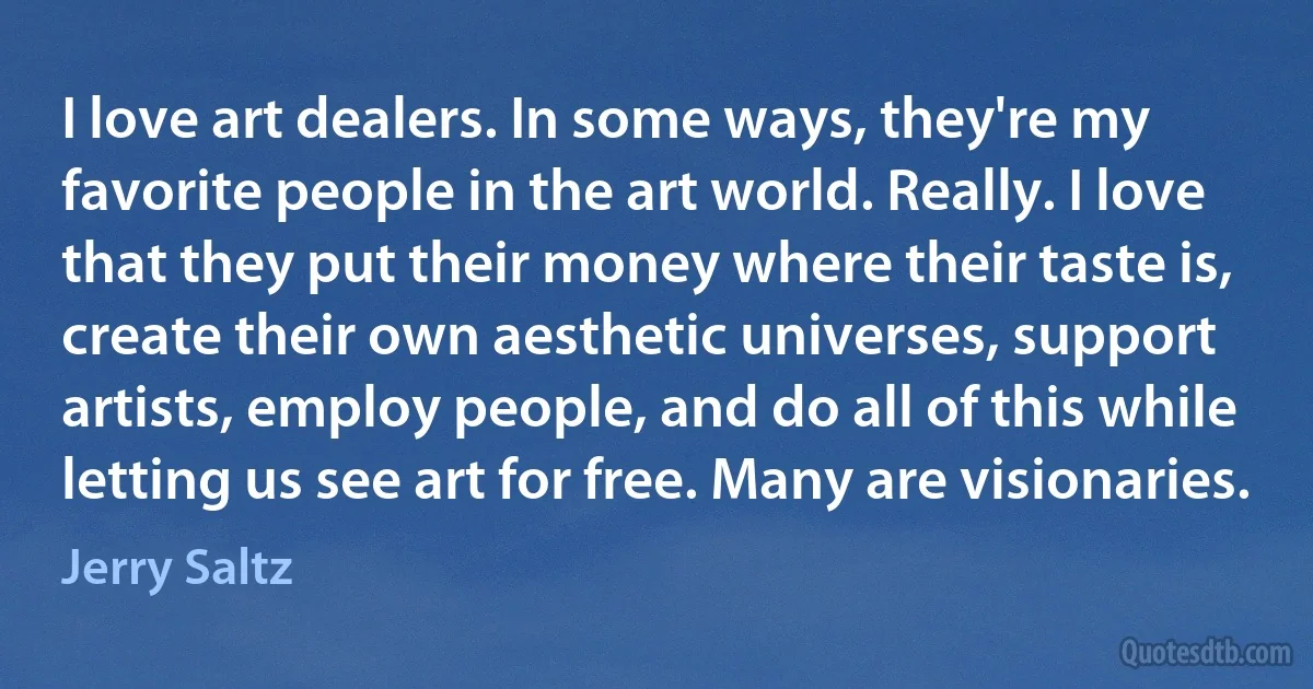 I love art dealers. In some ways, they're my favorite people in the art world. Really. I love that they put their money where their taste is, create their own aesthetic universes, support artists, employ people, and do all of this while letting us see art for free. Many are visionaries. (Jerry Saltz)