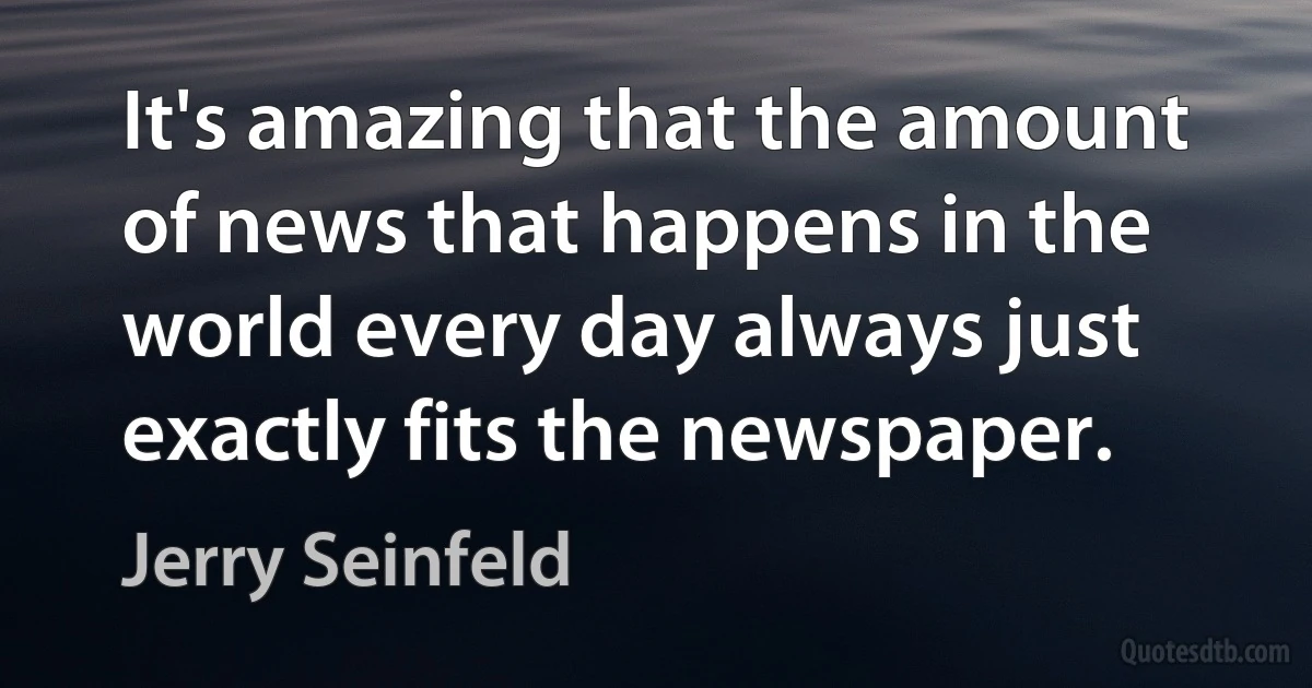 It's amazing that the amount of news that happens in the world every day always just exactly fits the newspaper. (Jerry Seinfeld)