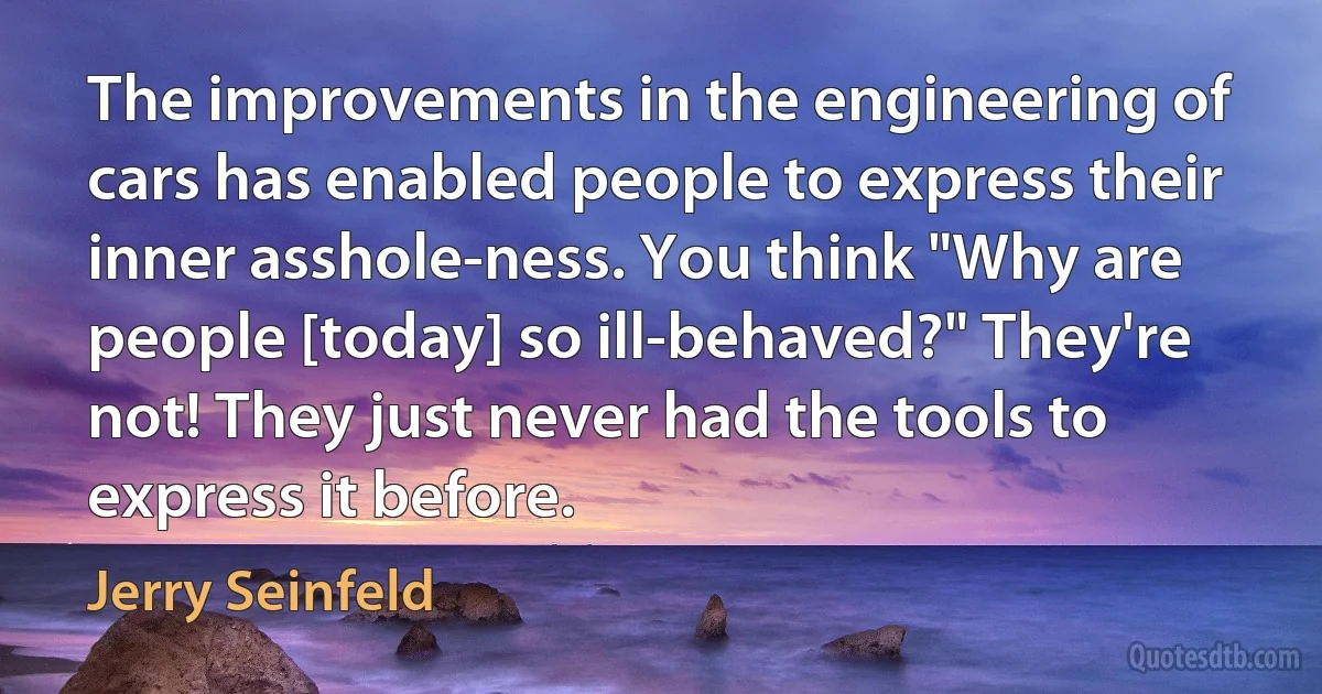 The improvements in the engineering of cars has enabled people to express their inner asshole-ness. You think "Why are people [today] so ill-behaved?" They're not! They just never had the tools to express it before. (Jerry Seinfeld)