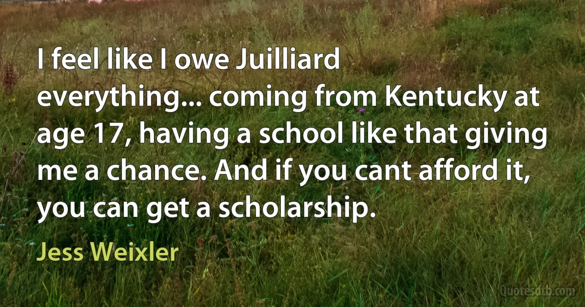 I feel like I owe Juilliard everything... coming from Kentucky at age 17, having a school like that giving me a chance. And if you cant afford it, you can get a scholarship. (Jess Weixler)