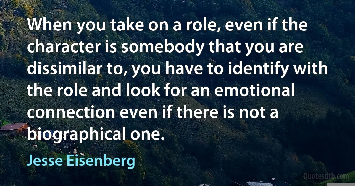 When you take on a role, even if the character is somebody that you are dissimilar to, you have to identify with the role and look for an emotional connection even if there is not a biographical one. (Jesse Eisenberg)