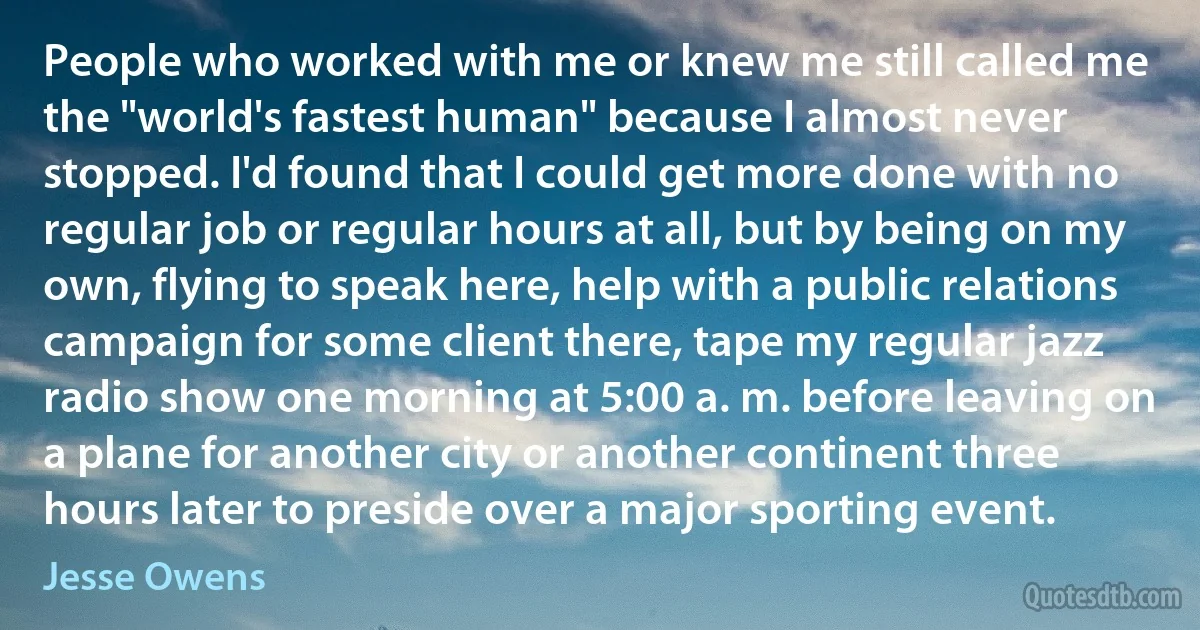 People who worked with me or knew me still called me the "world's fastest human" because I almost never stopped. I'd found that I could get more done with no regular job or regular hours at all, but by being on my own, flying to speak here, help with a public relations campaign for some client there, tape my regular jazz radio show one morning at 5:00 a. m. before leaving on a plane for another city or another continent three hours later to preside over a major sporting event. (Jesse Owens)