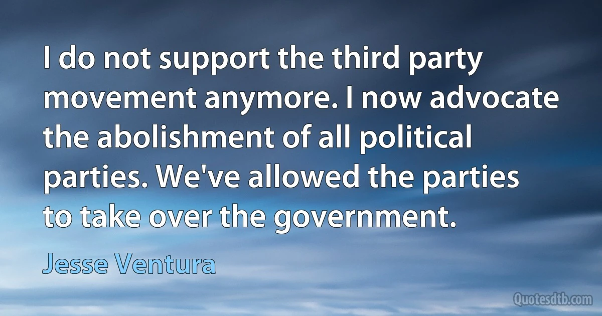 I do not support the third party movement anymore. I now advocate the abolishment of all political parties. We've allowed the parties to take over the government. (Jesse Ventura)