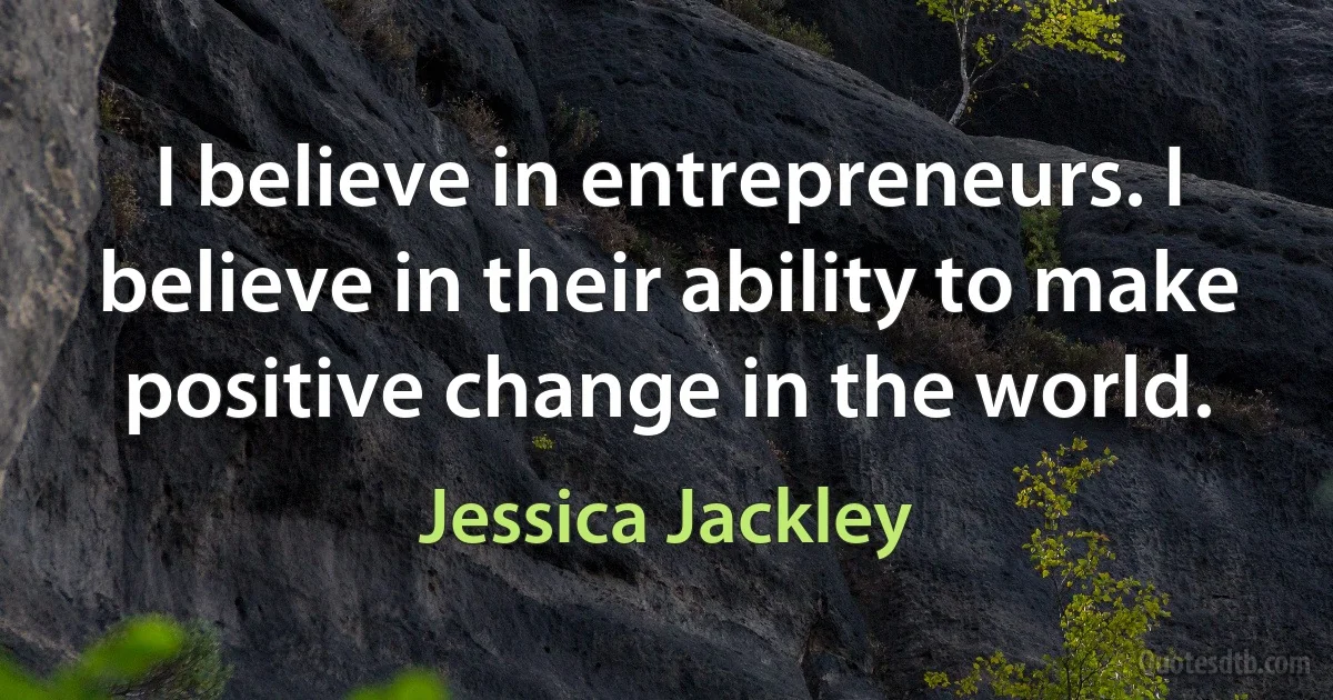 I believe in entrepreneurs. I believe in their ability to make positive change in the world. (Jessica Jackley)