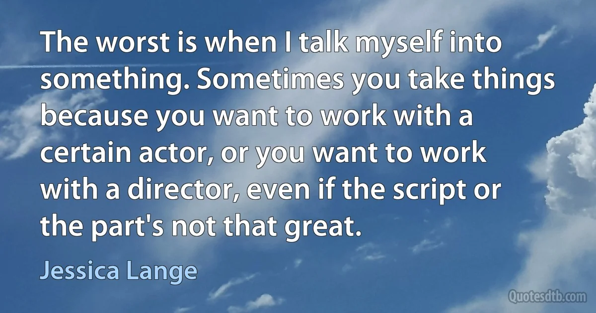 The worst is when I talk myself into something. Sometimes you take things because you want to work with a certain actor, or you want to work with a director, even if the script or the part's not that great. (Jessica Lange)