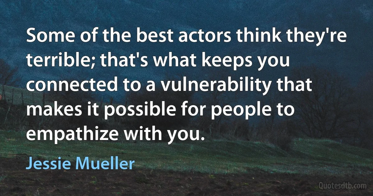 Some of the best actors think they're terrible; that's what keeps you connected to a vulnerability that makes it possible for people to empathize with you. (Jessie Mueller)