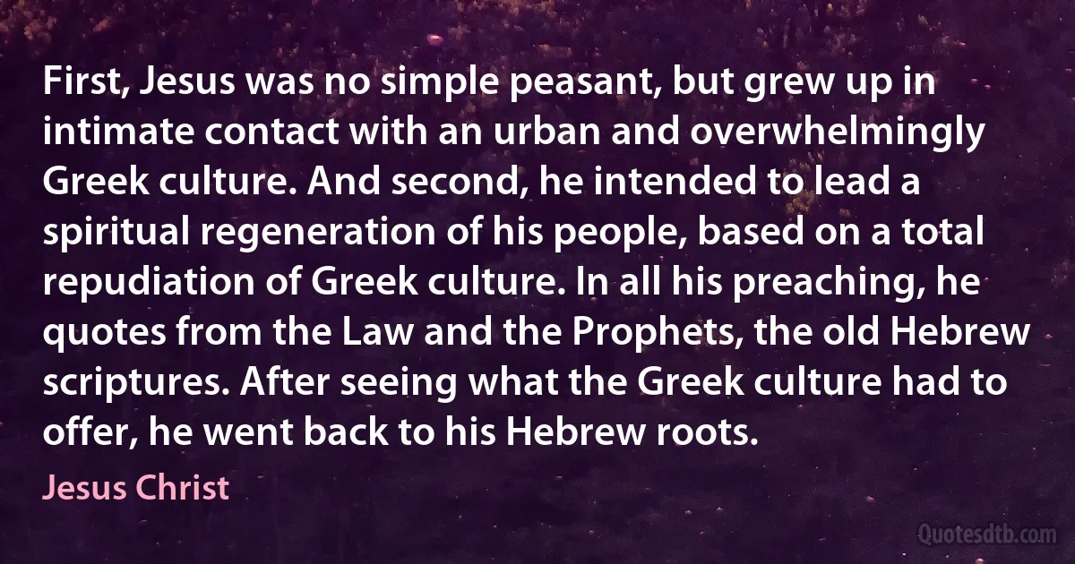 First, Jesus was no simple peasant, but grew up in intimate contact with an urban and overwhelmingly Greek culture. And second, he intended to lead a spiritual regeneration of his people, based on a total repudiation of Greek culture. In all his preaching, he quotes from the Law and the Prophets, the old Hebrew scriptures. After seeing what the Greek culture had to offer, he went back to his Hebrew roots. (Jesus Christ)