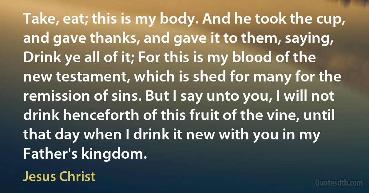 Take, eat; this is my body. And he took the cup, and gave thanks, and gave it to them, saying, Drink ye all of it; For this is my blood of the new testament, which is shed for many for the remission of sins. But I say unto you, I will not drink henceforth of this fruit of the vine, until that day when I drink it new with you in my Father's kingdom. (Jesus Christ)