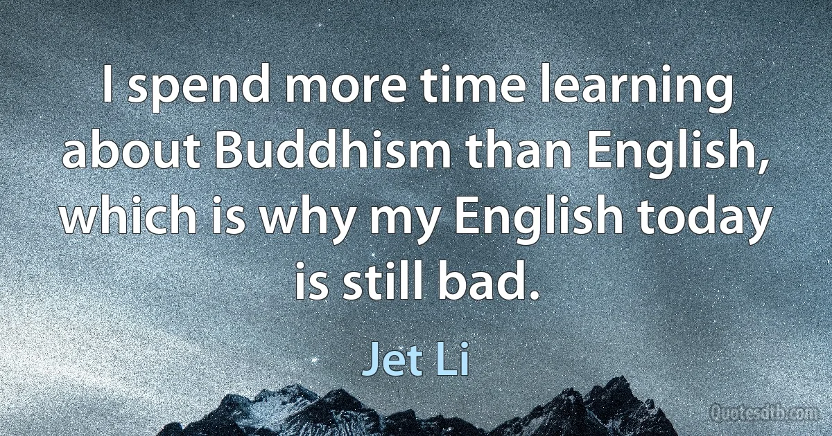 I spend more time learning about Buddhism than English, which is why my English today is still bad. (Jet Li)