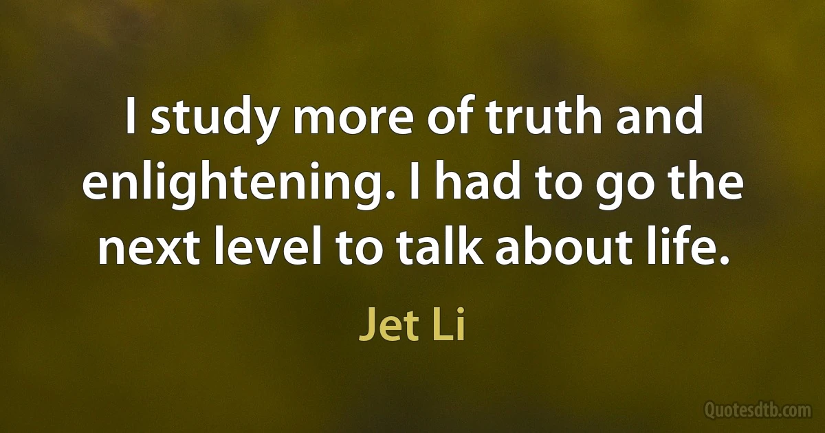 I study more of truth and enlightening. I had to go the next level to talk about life. (Jet Li)