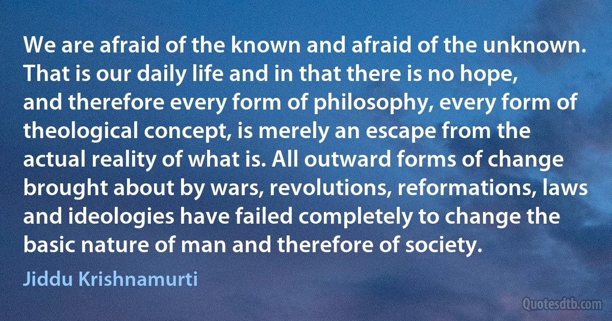 We are afraid of the known and afraid of the unknown. That is our daily life and in that there is no hope, and therefore every form of philosophy, every form of theological concept, is merely an escape from the actual reality of what is. All outward forms of change brought about by wars, revolutions, reformations, laws and ideologies have failed completely to change the basic nature of man and therefore of society. (Jiddu Krishnamurti)