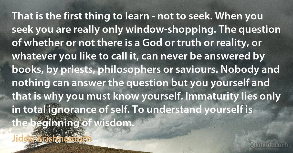 That is the first thing to learn - not to seek. When you seek you are really only window-shopping. The question of whether or not there is a God or truth or reality, or whatever you like to call it, can never be answered by books, by priests, philosophers or saviours. Nobody and nothing can answer the question but you yourself and that is why you must know yourself. Immaturity lies only in total ignorance of self. To understand yourself is the beginning of wisdom. (Jiddu Krishnamurti)